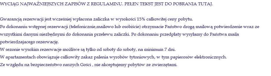 WYCIĄG NAJWAŻNIEJSZYCH ZAPISÓW Z REGULAMINU. PEŁEN TEKST JEST DO POBRANIA TUTAJ. Gwarancją rezerwacji jest wcześniej wpłacona zaliczka w wysokości 15% całkowitej ceny pobytu. Po dokonaniu wstępnej rezerwacji (telefonicznie,mailowo lub osobiście) otrzymacie Państwo drogą mailową potwierdzenie wraz ze wszystkimi danymi niezbędnymi do dokonania przelewu zaliczki. Po dokonaniu przedpłaty wysyłamy do Państwa maila potwierdzajacego rezerwację. W sezonie wysokim rezerwacje możliwe są tylko od soboty do soboty, na minimum 7 dni. W apartamentach obowiązuje całkowity zakaz palenia wyrobów tytoniowych, w tym papierosów elektronicznych. Ze względu na bezpieczeństwo naszych Gości , nie akceptujemy pobytów ze zwierzętami. 